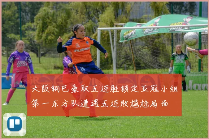 大阪钢巴豪取五连胜锁定亚冠小组第一东方队遭遇五连败尴尬局面