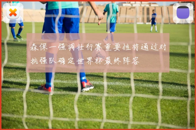 森保一强调壮行赛重要性将通过对抗强队确定世界杯最终阵容