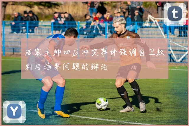 活塞主帅回应冲突事件强调自卫权利与越界问题的辩论
