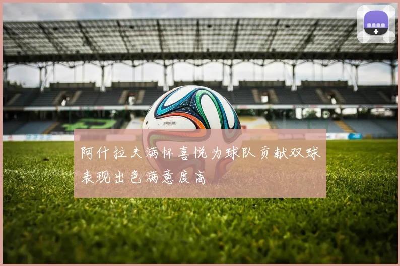 阿什拉夫满怀喜悦为球队贡献双球表现出色满意度高