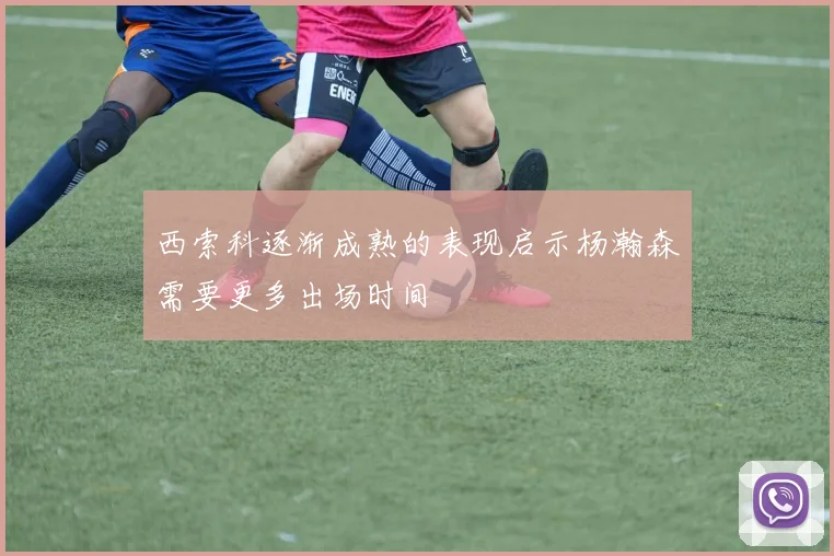西索科逐渐成熟的表现启示杨瀚森需要更多出场时间