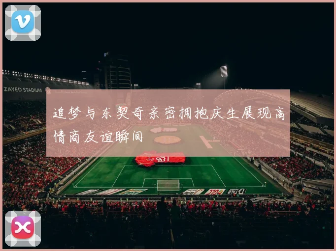 追梦与东契奇亲密拥抱庆生展现高情商友谊瞬间