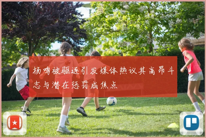 杨鸣被驱逐引发媒体热议其高昂斗志与潜在惩罚成焦点