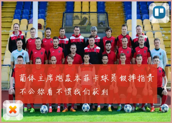 葡体主席炮轰本菲卡球员假摔指责不公称看不惯我们获利