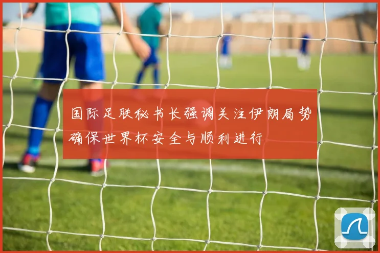 国际足联秘书长强调关注伊朗局势确保世界杯安全与顺利进行