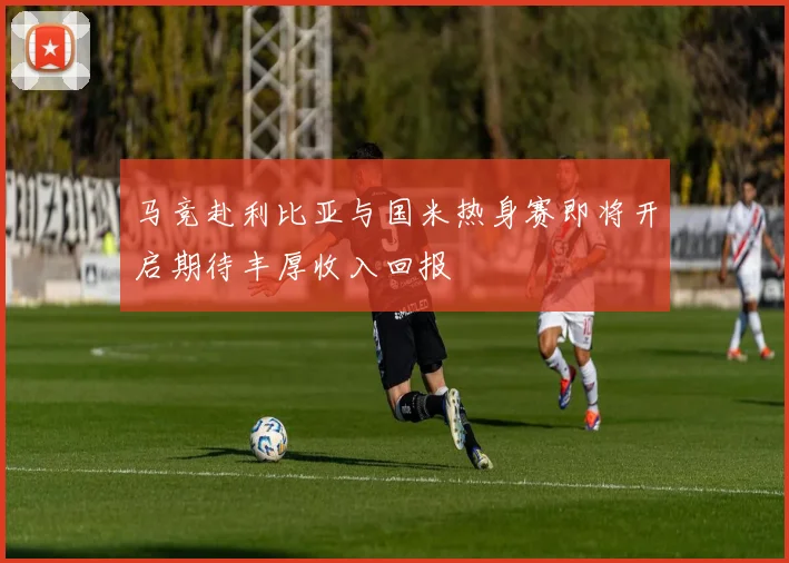 马竞赴利比亚与国米热身赛即将开启期待丰厚收入回报