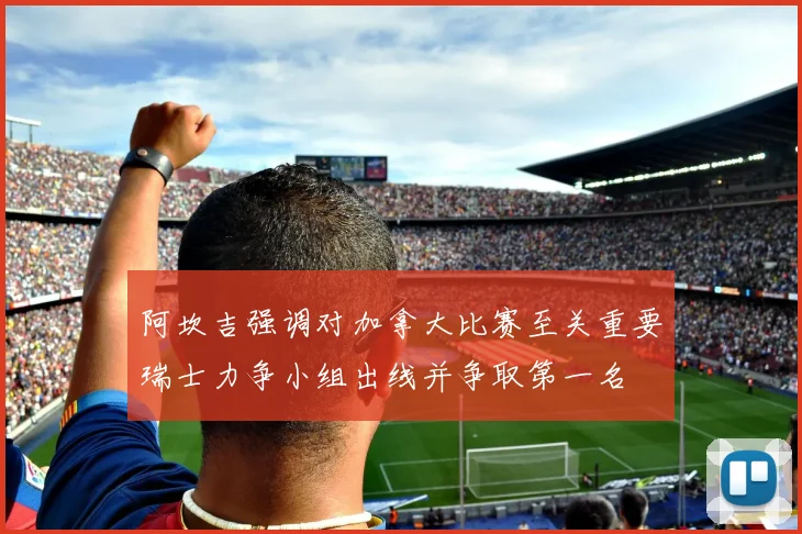 阿坎吉强调对加拿大比赛至关重要瑞士力争小组出线并争取第一名