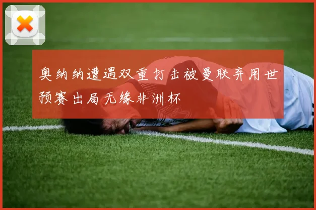 奥纳纳遭遇双重打击被曼联弃用世预赛出局无缘非洲杯