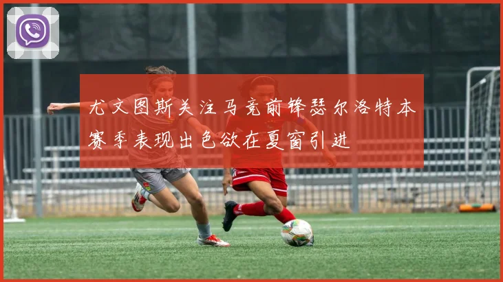 尤文图斯关注马竞前锋瑟尔洛特本赛季表现出色欲在夏窗引进