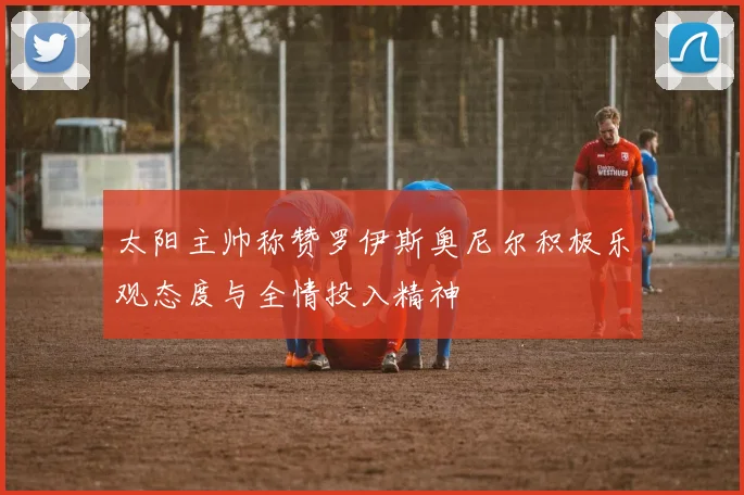 太阳主帅称赞罗伊斯奥尼尔积极乐观态度与全情投入精神